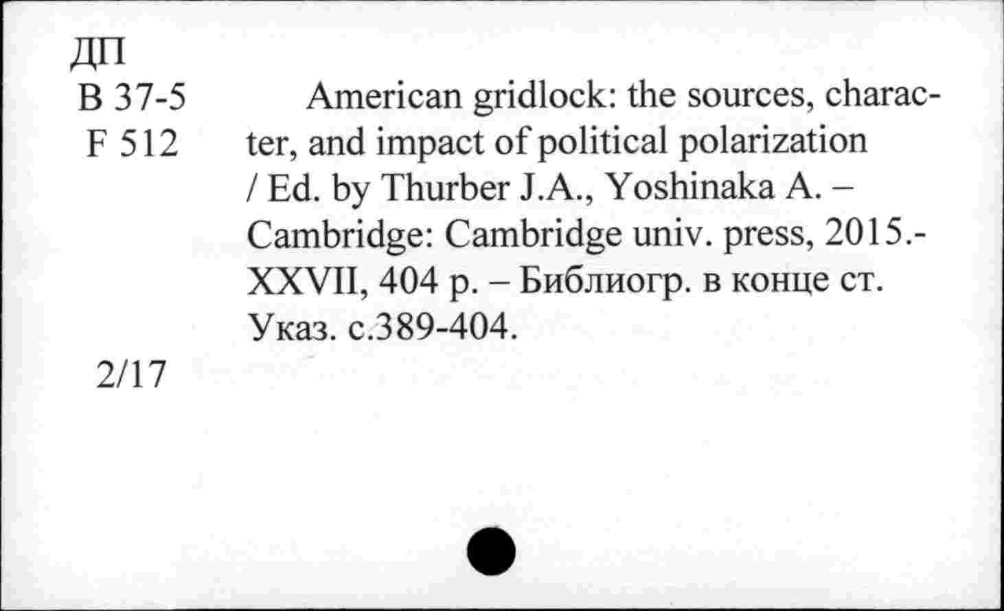 ﻿ДП В 37-5 F 512	American gridlock: the sources, character, and impact of political polarization / Ed. by Thurber J.A., Yoshinaka A. -Cambridge: Cambridge univ. press, 2015.-XXVII, 404 p. - Библиогр. в конце ст. Указ. с.389-404.
2/17